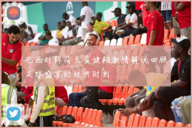 巴西对阵荷兰黄健翔激情解说回顾足球盛宴的经典时刻