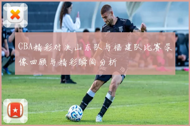 CBA精彩对决山东队与福建队比赛录像回顾与精彩瞬间分析