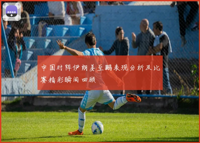 中国对阵伊朗姜至鹏表现分析及比赛精彩瞬间回顾