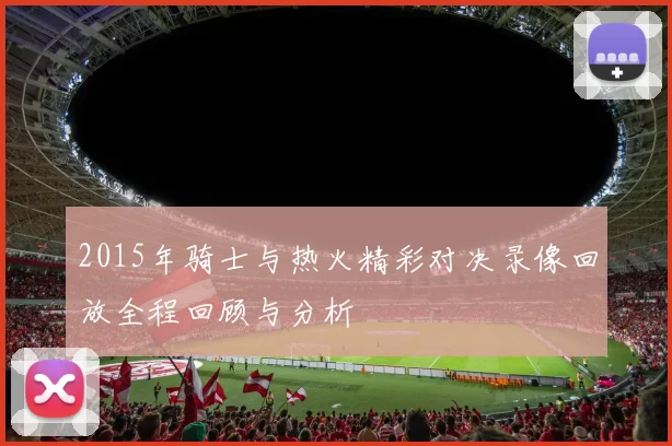 2015年骑士与热火精彩对决录像回放全程回顾与分析