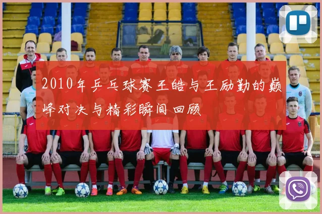 2010年乒乓球赛王皓与王励勤的巅峰对决与精彩瞬间回顾