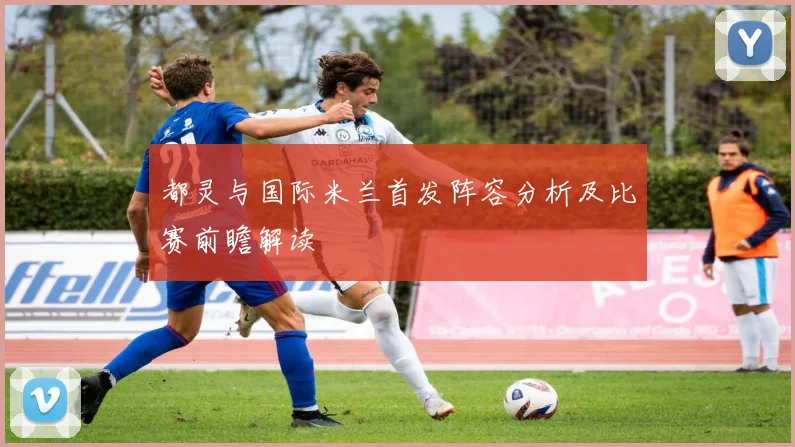 都灵与国际米兰首发阵容分析及比赛前瞻解读