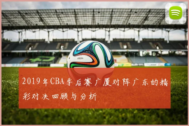 2019年CBA季后赛广厦对阵广东的精彩对决回顾与分析