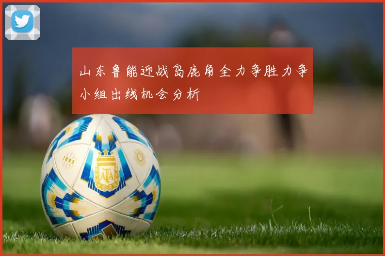 山东鲁能迎战岛鹿角全力争胜力争小组出线机会分析