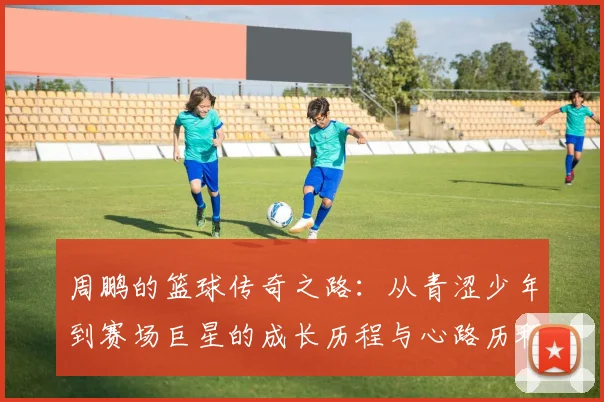周鹏的篮球传奇之路：从青涩少年到赛场巨星的成长历程与心路历程