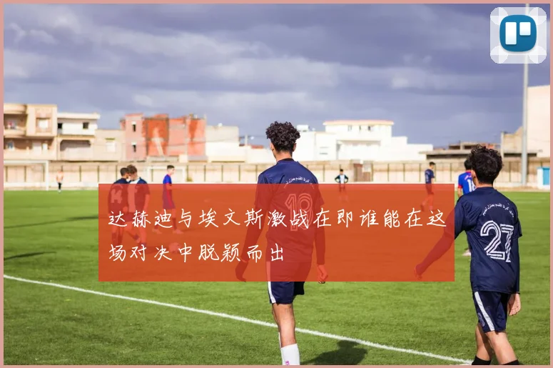 达赫迪与埃文斯激战在即谁能在这场对决中脱颖而出