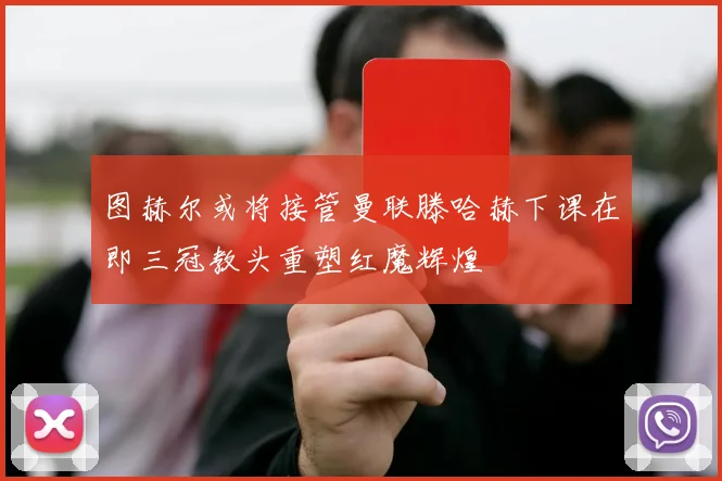 图赫尔或将接管曼联滕哈赫下课在即三冠教头重塑红魔辉煌