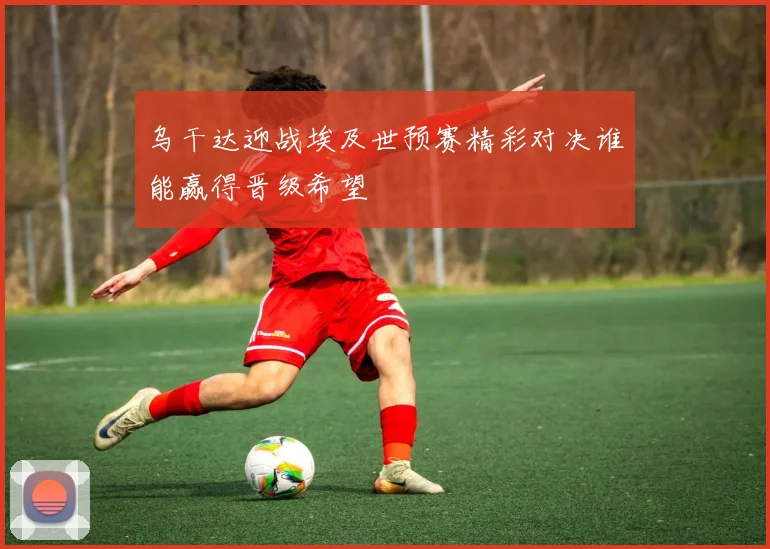 乌干达迎战埃及世预赛精彩对决谁能赢得晋级希望