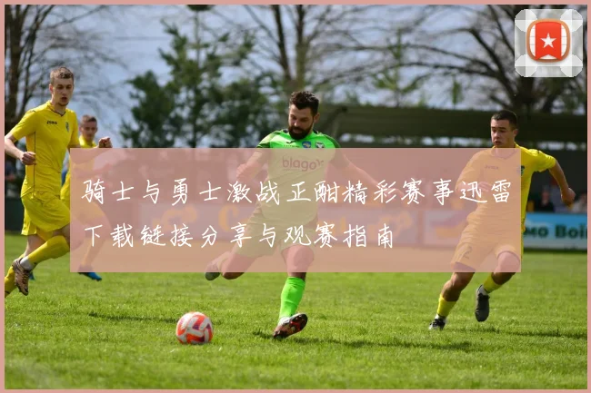 骑士与勇士激战正酣精彩赛事迅雷下载链接分享与观赛指南
