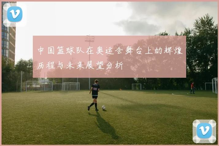 中国篮球队在奥运会舞台上的辉煌历程与未来展望分析