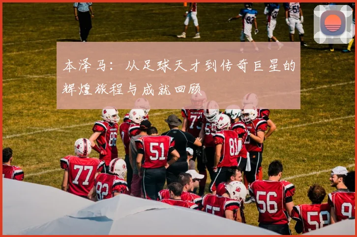本泽马：从足球天才到传奇巨星的辉煌旅程与成就回顾