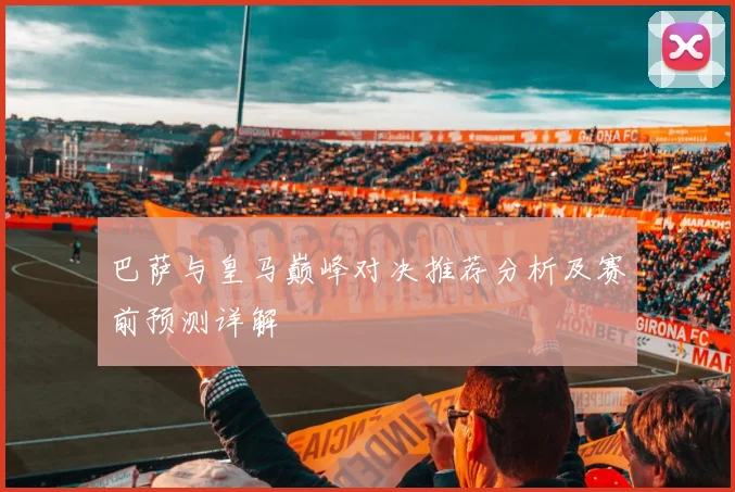 巴萨与皇马巅峰对决推荐分析及赛前预测详解