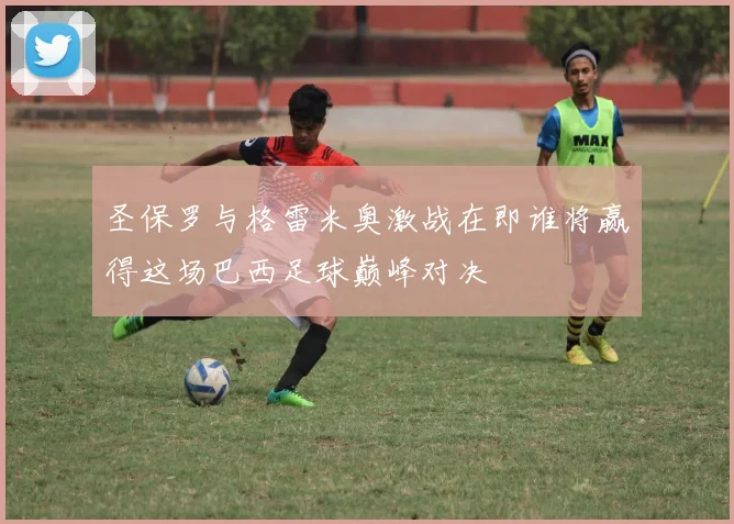 圣保罗与格雷米奥激战在即谁将赢得这场巴西足球巅峰对决