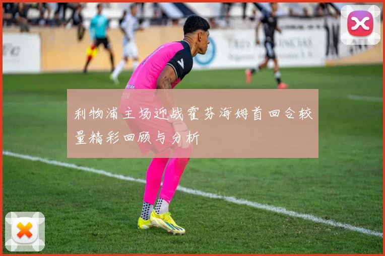 利物浦主场迎战霍芬海姆首回合较量精彩回顾与分析