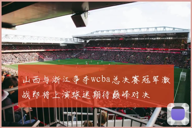 山西与浙江争夺wcba总决赛冠军激战即将上演球迷期待巅峰对决