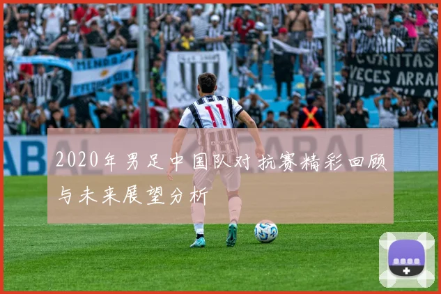 2020年男足中国队对抗赛精彩回顾与未来展望分析